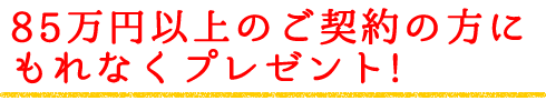 85万円以上のご契約の方にもれなくプレゼント